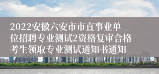 2022安徽六安市市直事业单位招聘专业测试2资格复审合格考生领取专业测试通知书通知