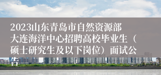 2023山东青岛市自然资源部大连海洋中心招聘高校毕业生（硕士研究生及以下岗位）面试公告