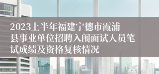 2023上半年福建宁德市霞浦县事业单位招聘入闱面试人员笔试成绩及资格复核情况