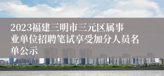 2023福建三明市三元区属事业单位招聘笔试享受加分人员名单公示