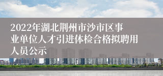 2022年湖北荆州市沙市区事业单位人才引进体检合格拟聘用人员公示