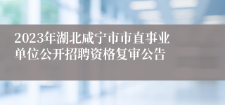 2023年湖北咸宁市市直事业单位公开招聘资格复审公告