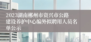 2023湖南郴州市资兴市公路建设养护中心编外拟聘用人员名单公示