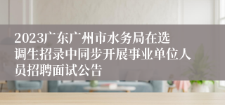 2023广东广州市水务局在选调生招录中同步开展事业单位人员招聘面试公告