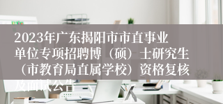 2023年广东揭阳市市直事业单位专项招聘博（硕）士研究生（市教育局直属学校）资格复核及面试公告