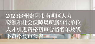 2023贵州贵阳市南明区人力资源和社会保障局所属事业单位人才引进资格初审合格名单及线下资格复审公告