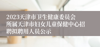 2023天津市卫生健康委员会所属天津市妇女儿童保健中心招聘拟聘用人员公示