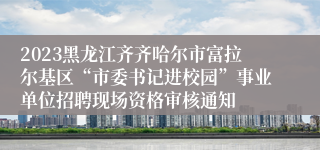 2023黑龙江齐齐哈尔市富拉尔基区“市委书记进校园”事业单位招聘现场资格审核通知