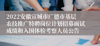 2022安徽宣城市广德市基层农技推广特聘岗位计划招募面试成绩和入围体检考察人员公告