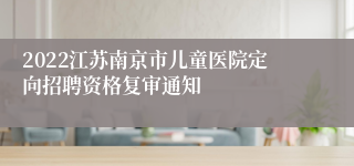 2022江苏南京市儿童医院定向招聘资格复审通知