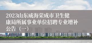 2023山东威海荣成市卫生健康局所属事业单位招聘专业增补公告（一）