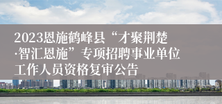 2023恩施鹤峰县“才聚荆楚·智汇恩施”专项招聘事业单位工作人员资格复审公告