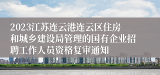 2023江苏连云港连云区住房和城乡建设局管理的国有企业招聘工作人员资格复审通知