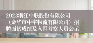 2023浙江中联股份有限公司（金华市中宇物流有限公司）招聘面试成绩及入围考察人员公示