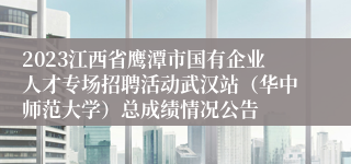 2023江西省鹰潭市国有企业人才专场招聘活动武汉站（华中师范大学）总成绩情况公告