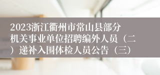 2023浙江衢州市常山县部分机关事业单位招聘编外人员（二）递补入围体检人员公告（三）