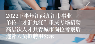 2022下半年江西九江市事业单位“才汇九江”重庆专场招聘高层次人才共青城市岗位考察后递补人员拟聘用公示