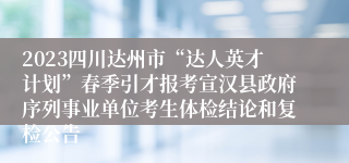 2023四川达州市“达人英才计划”春季引才报考宣汉县政府序列事业单位考生体检结论和复检公告