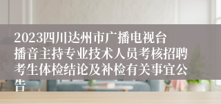 2023四川达州市广播电视台播音主持专业技术人员考核招聘考生体检结论及补检有关事宜公告