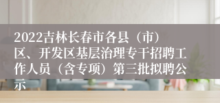 2022吉林长春市各县（市）区、开发区基层治理专干招聘工作人员（含专项）第三批拟聘公示