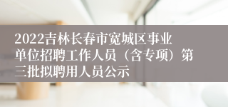 2022吉林长春市宽城区事业单位招聘工作人员（含专项）第三批拟聘用人员公示