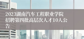 2023湖南汽车工程职业学院招聘第四批高层次人才10人公告