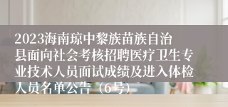 2023海南琼中黎族苗族自治县面向社会考核招聘医疗卫生专业技术人员面试成绩及进入体检人员名单公告（6号）