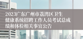 2023广东广州市荔湾区卫生健康系统招聘工作人员考试总成绩和体检相关事宜公告
