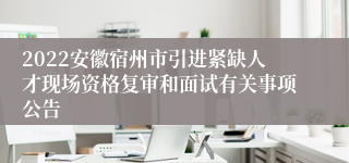 2022安徽宿州市引进紧缺人才现场资格复审和面试有关事项公告