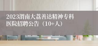 2023渭南大荔善达精神专科医院招聘公告（10+人）