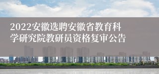 2022安徽选聘安徽省教育科学研究院教研员资格复审公告