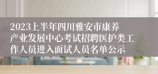 2023上半年四川雅安市康养产业发展中心考试招聘医护类工作人员进入面试人员名单公示