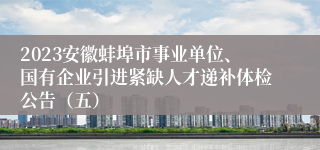 2023安徽蚌埠市事业单位、国有企业引进紧缺人才递补体检公告（五）