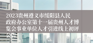 2023贵州遵义市绥阳县人民政府办公室第十一届贵州人才博览会事业单位人才引进线上初评公告