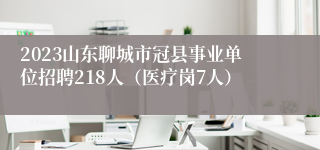 2023山东聊城市冠县事业单位招聘218人（医疗岗7人）