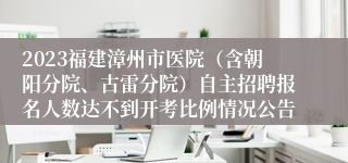 2023福建漳州市医院（含朝阳分院、古雷分院）自主招聘报名人数达不到开考比例情况公告