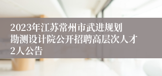 2023年江苏常州市武进规划勘测设计院公开招聘高层次人才2人公告