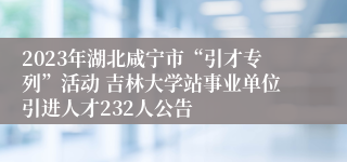 2023年湖北咸宁市“引才专列”活动 吉林大学站事业单位引进人才232人公告