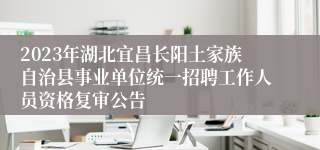 2023年湖北宜昌长阳土家族自治县事业单位统一招聘工作人员资格复审公告