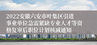 2022安徽六安市叶集区引进事业单位急需紧缺专业人才等资格复审后职位计划核减通知