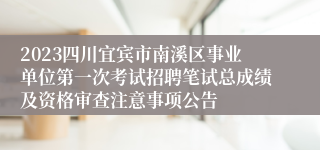 2023四川宜宾市南溪区事业单位第一次考试招聘笔试总成绩及资格审查注意事项公告