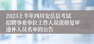 2023上半年四川安岳县考试招聘事业单位工作人员资格复审递补人员名单的公告