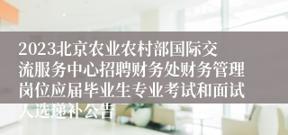 2023北京农业农村部国际交流服务中心招聘财务处财务管理岗位应届毕业生专业考试和面试人选递补公告