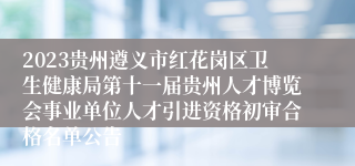 2023贵州遵义市红花岗区卫生健康局第十一届贵州人才博览会事业单位人才引进资格初审合格名单公告