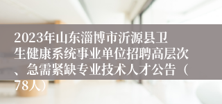 2023年山东淄博市沂源县卫生健康系统事业单位招聘高层次、急需紧缺专业技术人才公告（78人）