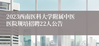 2023西南医科大学附属中医医院规培招聘22人公告