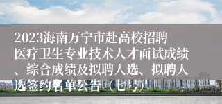 2023海南万宁市赴高校招聘医疗卫生专业技术人才面试成绩、综合成绩及拟聘人选、拟聘人选签约名单公告（七号）