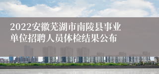 2022安徽芜湖市南陵县事业单位招聘人员体检结果公布