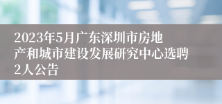 2023年5月广东深圳市房地产和城市建设发展研究中心选聘2人公告