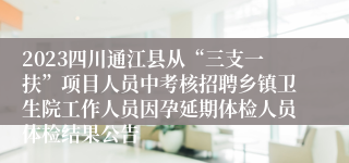 2023四川通江县从“三支一扶”项目人员中考核招聘乡镇卫生院工作人员因孕延期体检人员体检结果公告